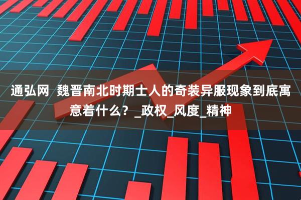 通弘网  魏晋南北时期士人的奇装异服现象到底寓意着什么？_政权_风度_精神