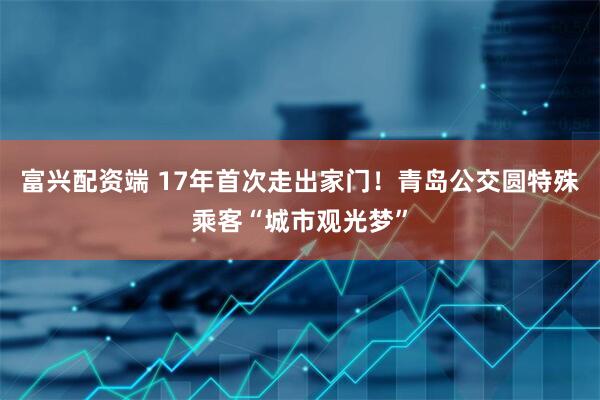 富兴配资端 17年首次走出家门！青岛公交圆特殊乘客“城市观光梦”