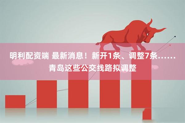 明利配资端 最新消息！新开1条、调整7条……青岛这些公交线路拟调整