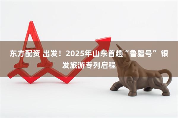 东方配资 出发！2025年山东首趟“鲁疆号” 银发旅游专列启程