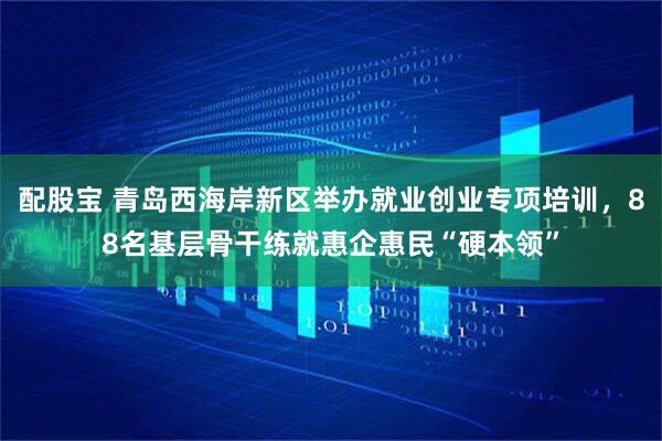 配股宝 青岛西海岸新区举办就业创业专项培训，88名基层骨干练就惠企惠民“硬本领”