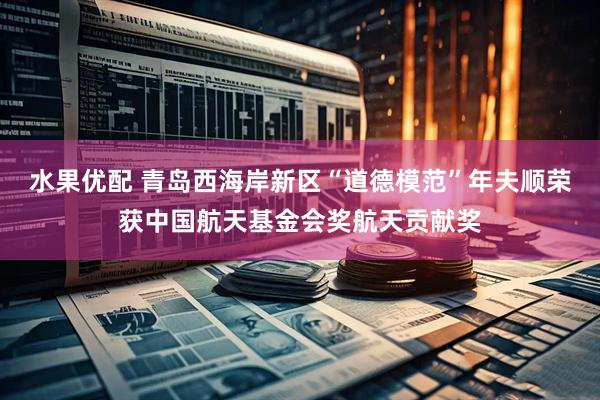 水果优配 青岛西海岸新区“道德模范”年夫顺荣获中国航天基金会奖航天贡献奖