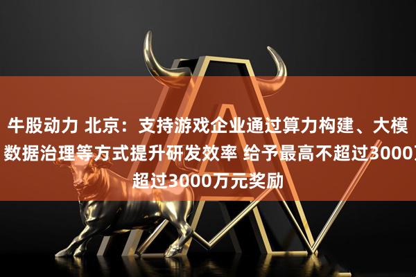 牛股动力 北京：支持游戏企业通过算力构建、大模型部署、数据治理等方式提升研发效率 给予最高不超过3000万元奖励
