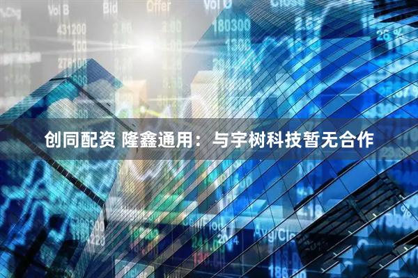 创同配资 隆鑫通用：与宇树科技暂无合作