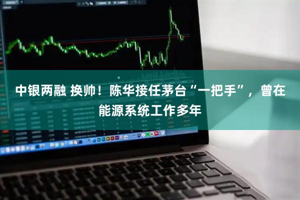 中银两融 换帅！陈华接任茅台“一把手”，曾在能源系统工作多年