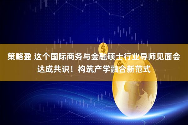 策略盈 这个国际商务与金融硕士行业导师见面会达成共识！构筑产学融合新范式