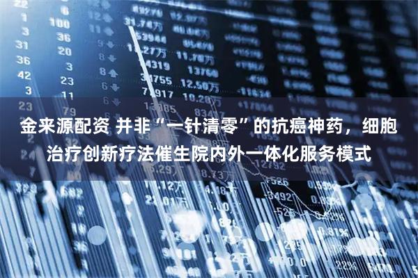 金来源配资 并非“一针清零”的抗癌神药，细胞治疗创新疗法催生院内外一体化服务模式
