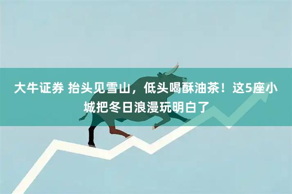 大牛证券 抬头见雪山，低头喝酥油茶！这5座小城把冬日浪漫玩明白了