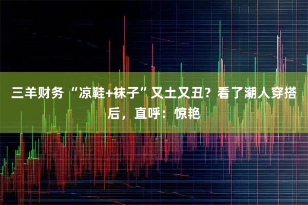 三羊财务 “凉鞋+袜子”又土又丑？看了潮人穿搭后，直呼：惊艳