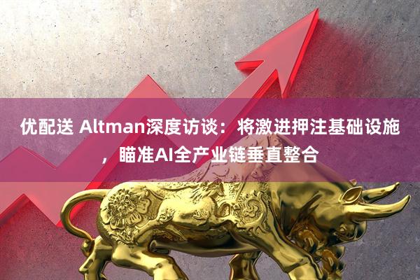 优配送 Altman深度访谈：将激进押注基础设施，瞄准AI全产业链垂直整合