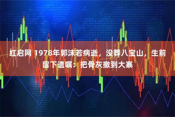 红启网 1978年郭沫若病逝，没葬八宝山，生前留下遗嘱：把骨灰撒到大寨