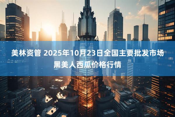 美林资管 2025年10月23日全国主要批发市场黑美人西瓜价格行情