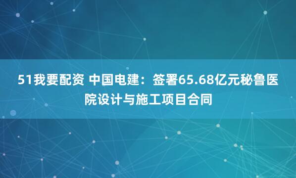 51我要配资 中国电建：签署65.68亿元秘鲁医院设计与施工项目合同