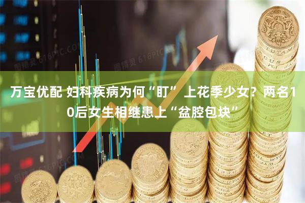 万宝优配 妇科疾病为何“盯” 上花季少女？两名10后女生相继患上“盆腔包块”
