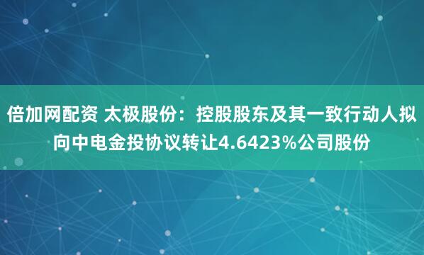 倍加网配资 太极股份：控股股东及其一致行动人拟向中电金投协议转让4.6423%公司股份