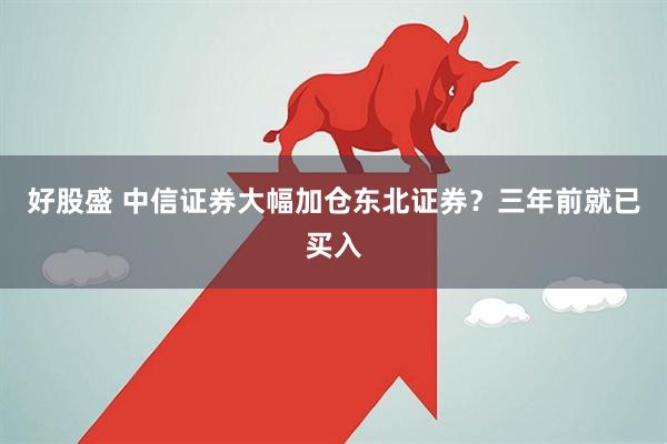 好股盛 中信证券大幅加仓东北证券？三年前就已买入