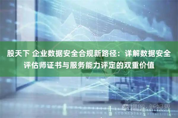股天下 企业数据安全合规新路径：详解数据安全评估师证书与服务能力评定的双重价值