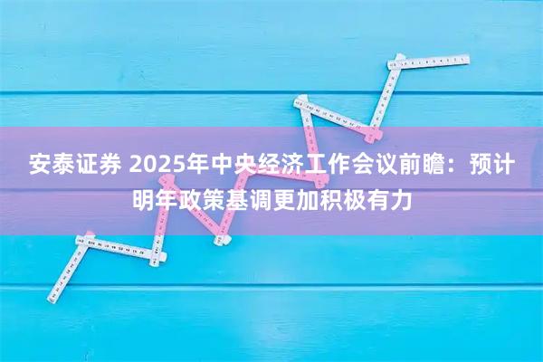 安泰证券 2025年中央经济工作会议前瞻：预计明年政策基调更加积极有力
