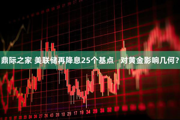 鼎际之家 美联储再降息25个基点   对黄金影响几何？