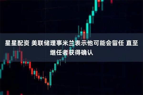 星星配资 美联储理事米兰表示他可能会留任 直至继任者获得确认