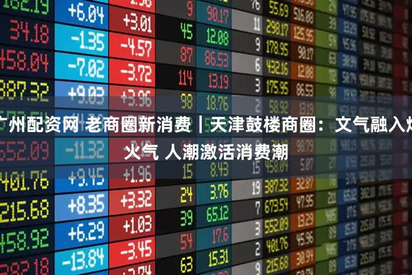 广州配资网 老商圈新消费｜天津鼓楼商圈：文气融入烟火气 人潮激活消费潮