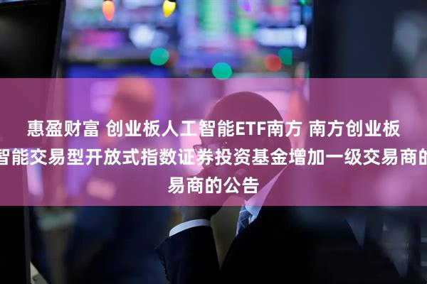 惠盈财富 创业板人工智能ETF南方 南方创业板人工智能交易型开放式指数证券投资基金增加一级交易商的公告